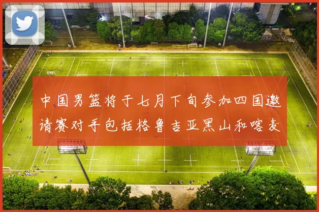 中国男篮将于七月下旬参加四国邀请赛对手包括格鲁吉亚黑山和喀麦隆