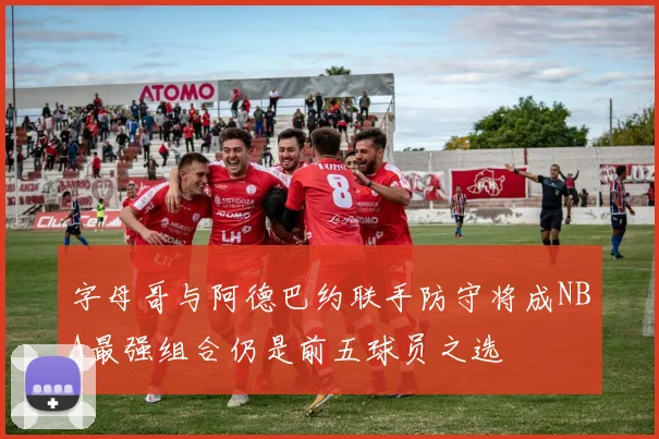 字母哥与阿德巴约联手防守将成NBA最强组合仍是前五球员之选