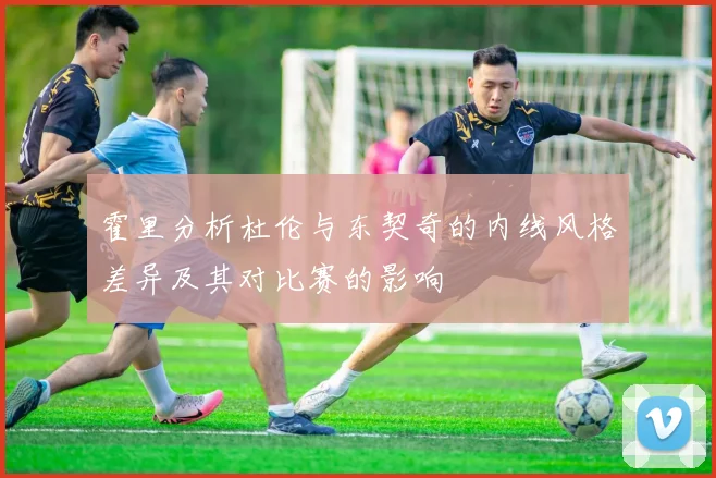 霍里分析杜伦与东契奇的内线风格差异及其对比赛的影响