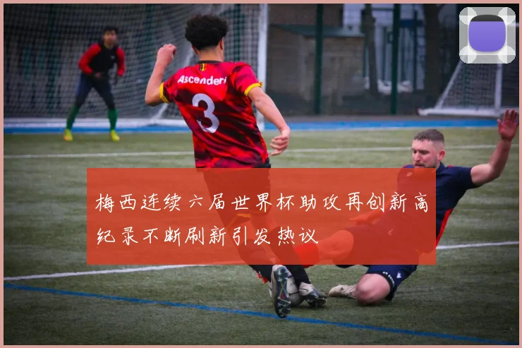 梅西连续六届世界杯助攻再创新高纪录不断刷新引发热议