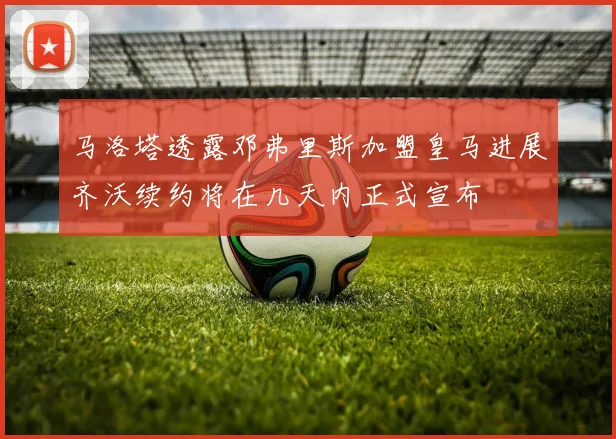 马洛塔透露邓弗里斯加盟皇马进展齐沃续约将在几天内正式宣布