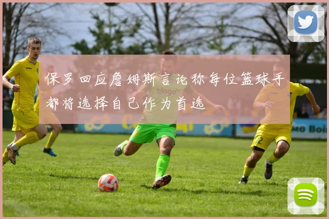 保罗回应詹姆斯言论称每位篮球手都将选择自己作为首选