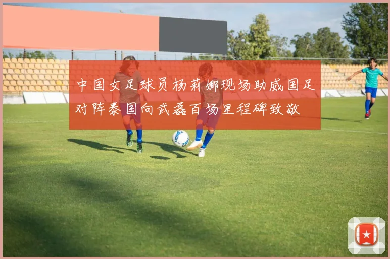 中国女足球员杨莉娜现场助威国足对阵泰国向武磊百场里程碑致敬