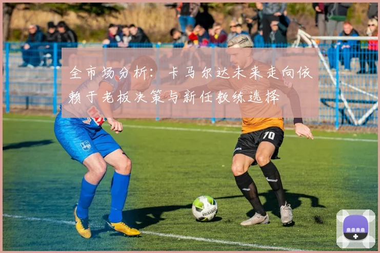 全市场分析：卡马尔达未来走向依赖于老板决策与新任教练选择