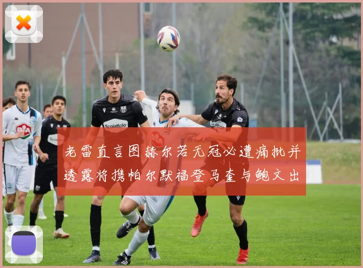 老雷直言图赫尔若无冠必遭痛批并透露将携帕尔默福登马奎与鲍文出战